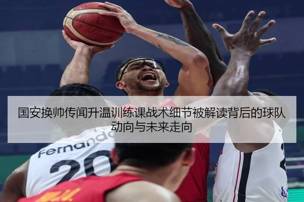 国安换帅传闻升温训练课战术细节被解读背后的球队动向与未来走向